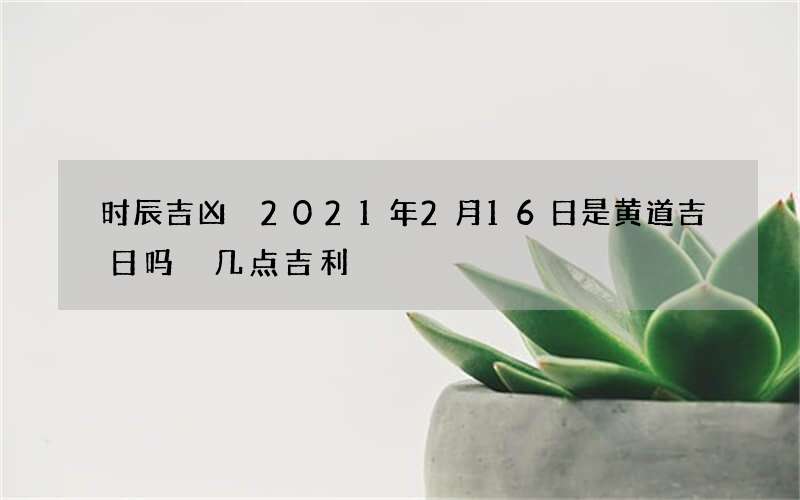 时辰吉凶 2021年2月16日是黄道吉日吗 几点吉利